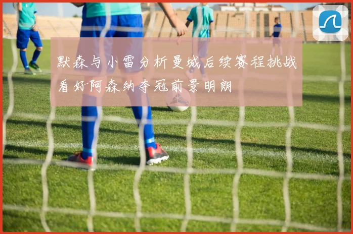 默森与小雷分析曼城后续赛程挑战看好阿森纳夺冠前景明朗