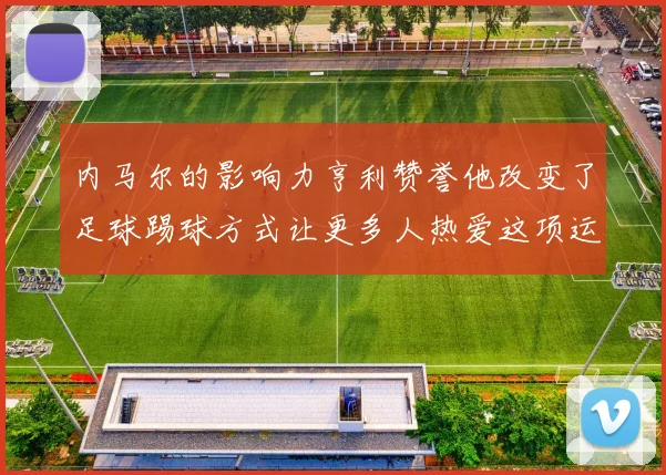 内马尔的影响力亨利赞誉他改变了足球踢球方式让更多人热爱这项运动