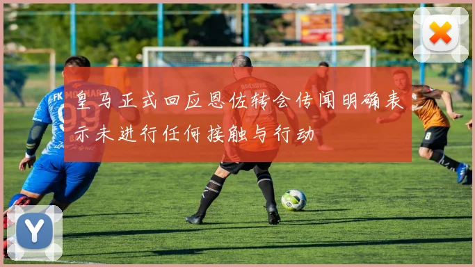 皇马正式回应恩佐转会传闻明确表示未进行任何接触与行动