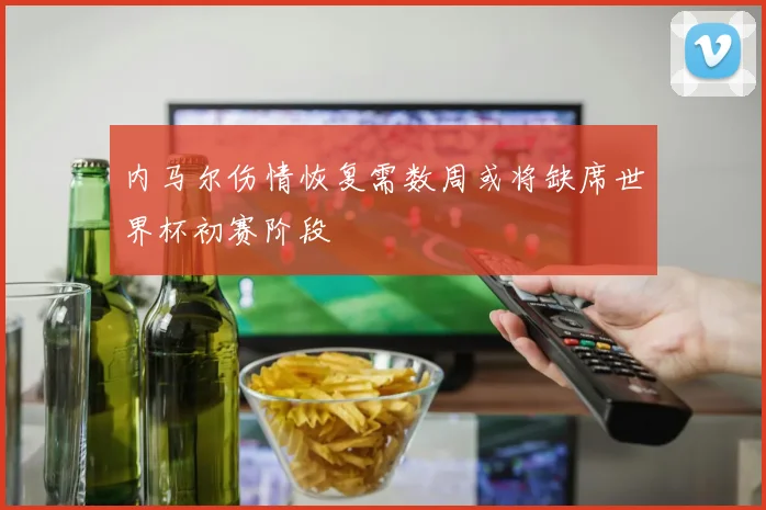 内马尔伤情恢复需数周或将缺席世界杯初赛阶段