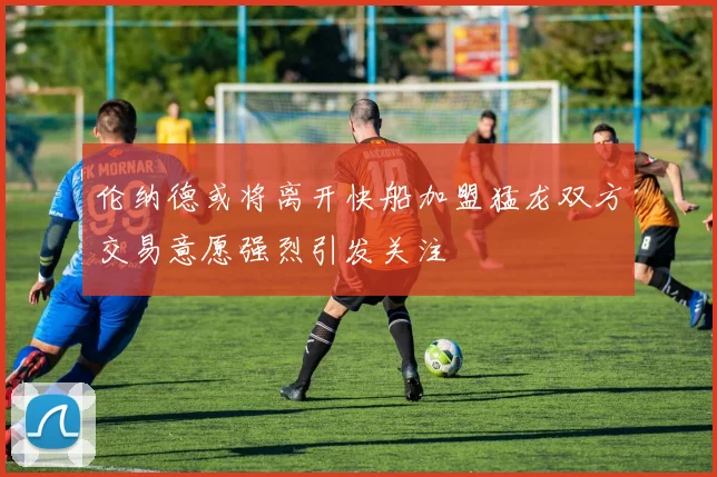 伦纳德或将离开快船加盟猛龙双方交易意愿强烈引发关注