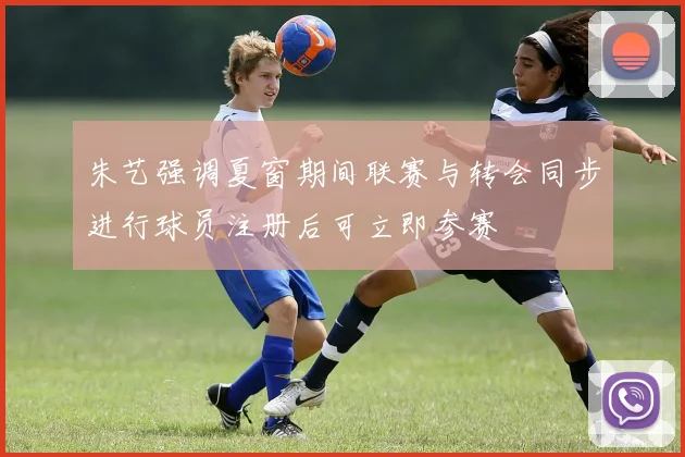朱艺强调夏窗期间联赛与转会同步进行球员注册后可立即参赛