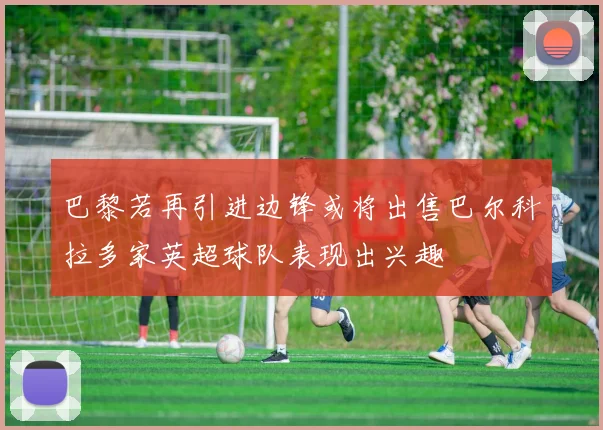 巴黎若再引进边锋或将出售巴尔科拉多家英超球队表现出兴趣