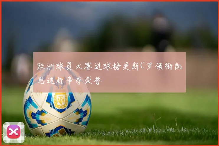 欧洲球员大赛进球榜更新C罗领衔凯恩追赶争夺荣誉