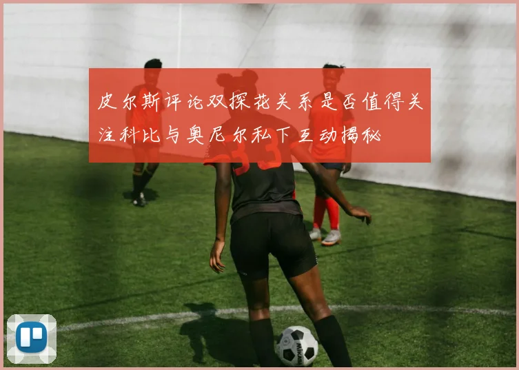 皮尔斯评论双探花关系是否值得关注科比与奥尼尔私下互动揭秘