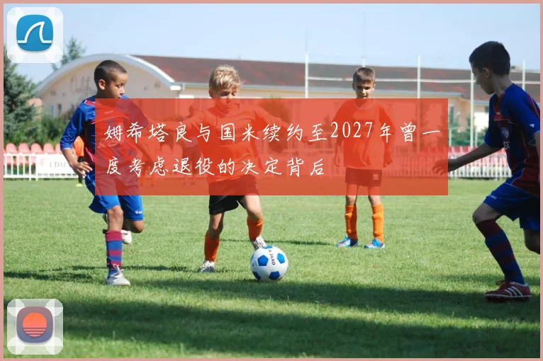 姆希塔良与国米续约至2027年曾一度考虑退役的决定背后