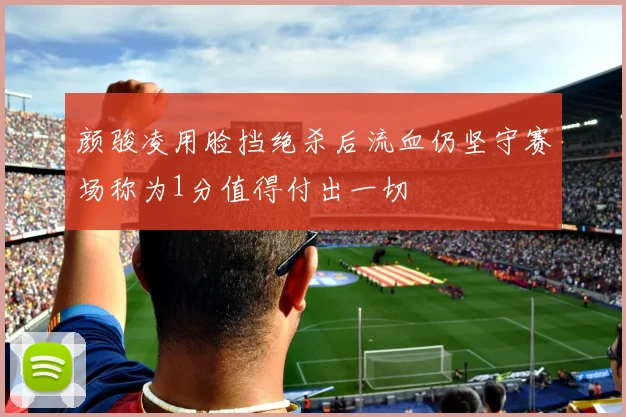 颜骏凌用脸挡绝杀后流血仍坚守赛场称为1分值得付出一切