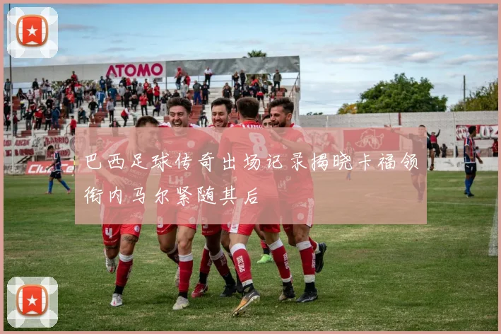 巴西足球传奇出场记录揭晓卡福领衔内马尔紧随其后