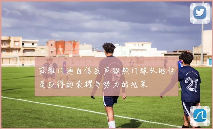 苏维门迪自信发声称热门球队地位是应得的荣耀与努力的结果