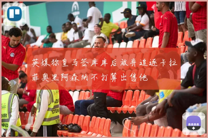 英媒称皇马签库库后放弃追逐卡拉菲奥里阿森纳不打算出售他