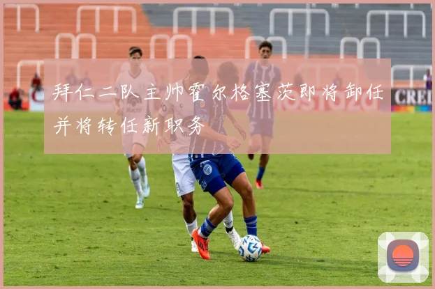 拜仁二队主帅霍尔格塞茨即将卸任并将转任新职务