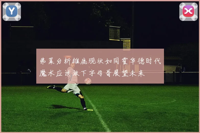 弗莱分析雄鹿现状如同霍华德时代魔术应该放下字母哥展望未来