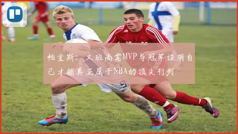 帕金斯：文班尚需MVP与冠军证明自己才能真正属于NBA的顶尖行列