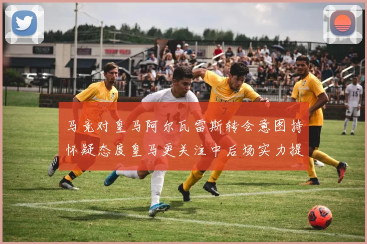 马竞对皇马阿尔瓦雷斯转会意图持怀疑态度皇马更关注中后场实力提升