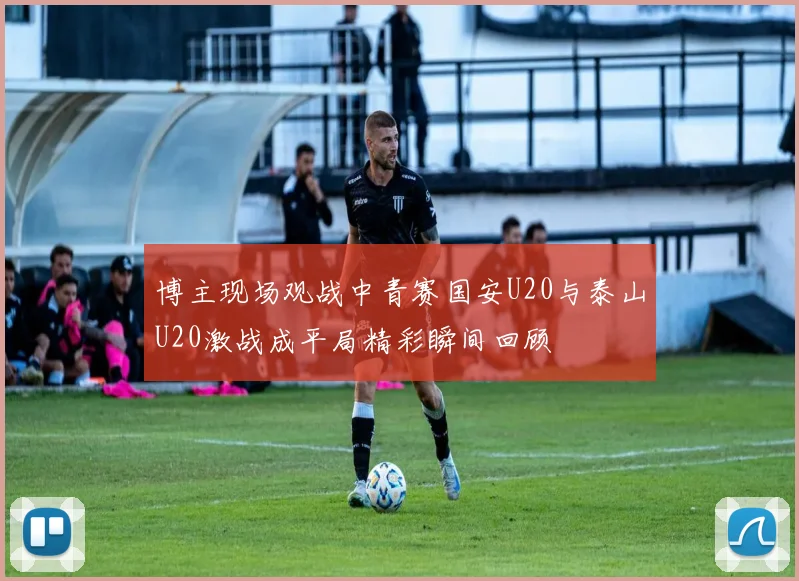 博主现场观战中青赛国安U20与泰山U20激战成平局精彩瞬间回顾