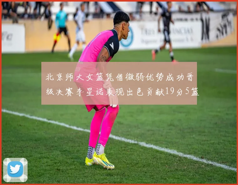 北京师大女篮凭借微弱优势成功晋级决赛李星诺表现出色贡献19分5篮板