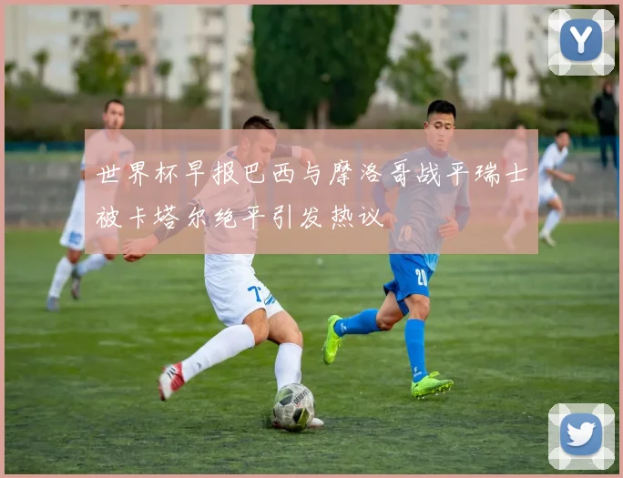 世界杯早报巴西与摩洛哥战平瑞士被卡塔尔绝平引发热议