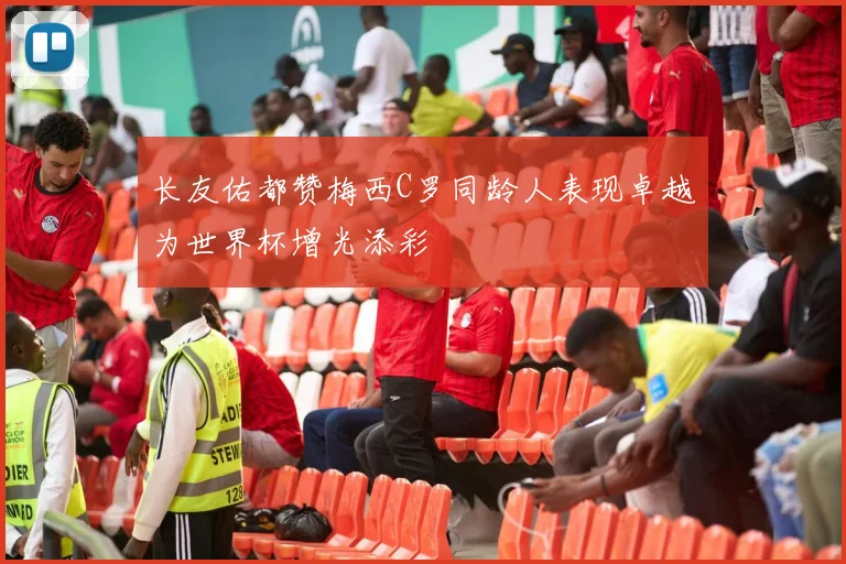 长友佑都赞梅西C罗同龄人表现卓越为世界杯增光添彩