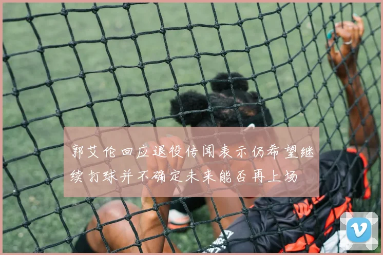 郭艾伦回应退役传闻表示仍希望继续打球并不确定未来能否再上场