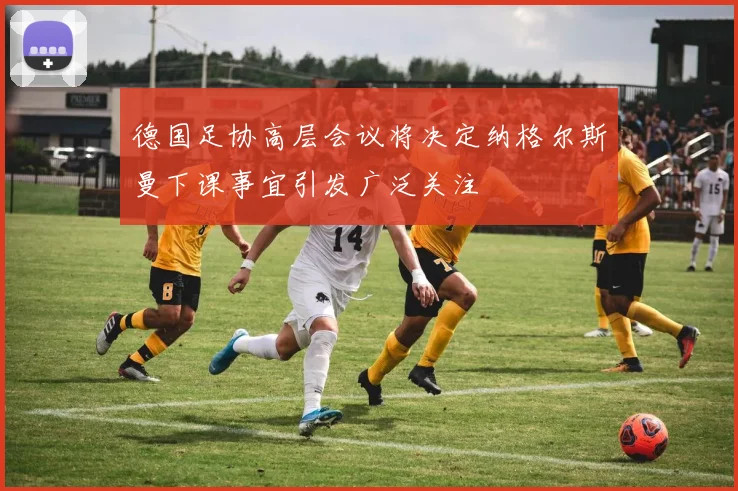 德国足协高层会议将决定纳格尔斯曼下课事宜引发广泛关注